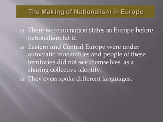  There were no nation states in Europe before
nationalism hit it.
 Eastern and Central Europe were under
autocratic monarchies and people of these
territories did not see themselves as a
sharing collective identity.
 They even spoke different languages.
 