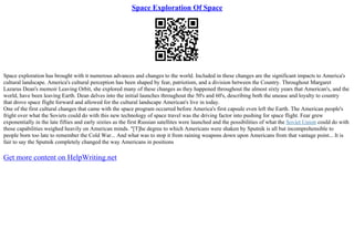 Space Exploration Of Space
Space exploration has brought with it numerous advances and changes to the world. Included in these changes are the significant impacts to America's
cultural landscape. America's cultural perception has been shaped by fear, patriotism, and a division between the Country. Throughout Margaret
Lazarus Dean's memoir Leaving Orbit, she explored many of these changes as they happened throughout the almost sixty years that American's, and the
world, have been leaving Earth. Dean delves into the initial launches throughout the 50's and 60's, describing both the unease and loyalty to country
that drove space flight forward and allowed for the cultural landscape American's live in today.
One of the first cultural changes that came with the space program occurred before America's first capsule even left the Earth. The American people's
fright over what the Soviets could do with this new technology of space travel was the driving factor into pushing for space flight. Fear grew
exponentially in the late fifties and early sixties as the first Russian satellites were launched and the possibilities of what the Soviet Union could do with
those capabilities weighed heavily on American minds. "[T]he degree to which Americans were shaken by Sputnik is all but incomprehensible to
people born too late to remember the Cold War... And what was to stop it from raining weapons down upon Americans from that vantage point... It is
fair to say the Sputnik completely changed the way Americans in positions
Get more content on HelpWriting.net
 