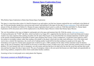 Human Space Exploration Essay
Why Robotic Space Exploration is Better than Human Space Exploration
The space is a marvelous place where it is fated for humans to go and explore, just like how humans explored the new world back in the Medieval
age. For the past decades, people have sent up men and women, and machines to the space for the sake of space exploration. Even with this great
amount of time, the debate over Robots Vs. Humans for space exploration hasn't come to a settle yet. With that said, Robot Vs. Human Space
Exploration will be discussed, and it will be emphasized on why Robotic Space Mission is better than Human Space Mission.
The very first problem is the issue on budget to send people out to the space and maintain their life. With the current...show more content...
To back up that point, the "TAM!" talk show, which was held in Las Vegas 2011, supported the fact that the cost of each man being sent to space
would is way more expensive than sending out probes into the space (Neil Tyson). It was described that one manned exploration would be equal
to the amount of doing hundreds to thousands of robotic space program (Neil Tyson). Using a comparison, it would have been logical to send a
few probes to investigate a planet, rather than sending a few people to the planet, which may not make much difference. Even if the robots used
were to have a shorter life expectancy, the overall cost of making another would still far less than sending two people up to the space. The
tremendous cost to pay for a human space program also would never give a 100% certainty for the safety of those astronaut in the far distance
space. In the case of emergency, help would be too far away to reach them on time. If robots were to die, money and time could be used to solve the
problem. If it were humans who were in emergency, not only money and time that has to be dealt with, but also the social fear and hate that would
arise and heavily impact the idea of space travel. The case of emergency relates to the next point that humans are rather fragile and unpredictable on
alien living condition, compared to robots which could endure harsher condition.
Assuming we have to send people out to study planets like Neptune,
Get more content on HelpWriting.net
 