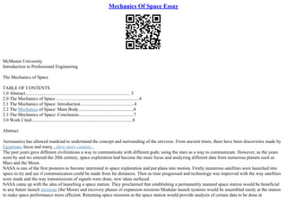 Mechanics Of Space Essay
McMaster University
Introduction to Professional Engineering
The Mechanics of Space
TABLE OF CONTENTS
1.0 Abstract........................................................................................... 3
2.0 The Mechanics of Space ........................................................................4
2.1 The Mechanics of Space: Introduction ..............................................4
2.2 The Mechanics of Space: Main Body................................................4
2.3 The Mechanics of Space: Conclusion................................................7
3.0 Work Cited........................................................................................8
Abstract
Aeronautics has allowed mankind to understand the concept and surrounding of the universe. From ancient times, there have been discoveries made by
Egyptians, Incas and many...show more content...
The past years gave different civilizations a way to communicate with different gods; using the stars as a way to communicate. However, as the years
went by and we entered the 20th century, space exploration had become the main focus and analyzing different data from numerous planets such as
Mars and the Moon.
NASA is one of the first pioneers to become interested in space exploration and put plans into motion. Firstly numerous satellites were launched into
space to try and see if communication could be made from far distances. Then as time progressed and technology was improved with the way satellites
were made and the way transmissions of signals were done, new ideas surfaced.
NASA came up with the idea of launching a space station. They proclaimed that establishing a permanently manned space station would be beneficial
to any future launch missions (the Moon) and recovery phases of expansion missions Modular launch systems would be assembled easily at the station
to make space performance more efficient. Returning space missions at the space station would provide analysis of certain data to be done at
 