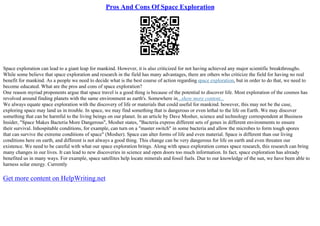 Pros And Cons Of Space Exploration
Space exploration can lead to a giant leap for mankind. However, it is also criticized for not having achieved any major scientific breakthroughs.
While some believe that space exploration and research in the field has many advantages, there are others who criticize the field for having no real
benefit for mankind. As a people we need to decide what is the best course of action regarding space exploration, but in order to do that, we need to
become educated. What are the pros and cons of space exploration?
One reason myriad proponents argue that space travel is a good thing is because of the potential to discover life. Most exploration of the cosmos has
revolved around finding planets with the same environment as earth's. Somewhere in...show more content...
We always equate space exploration with the discovery of life or materials that could useful for mankind. however, this may not be the case,
exploring space may land us in trouble. In space, we may find something that is dangerous or even lethal to the life on Earth. We may discover
something that can be harmful to the living beings on our planet. In an article by Dave Mosher, science and technology correspondent at Business
Insider, "Space Makes Bacteria More Dangerous", Mosher states, "Bacteria express different sets of genes in different environments to ensure
their survival. Inhospitable conditions, for example, can turn on a "master switch" in some bacteria and allow the microbes to form tough spores
that can survive the extreme conditions of space" (Mosher). Space can alter forms of life and even material. Space is different than our living
conditions here on earth, and different is not always a good thing. This change can be very dangerous for life on earth and even threaten our
existence. We need to be careful with what our space exploration brings. Along with space exploration comes space research, this research can bring
many changes in our lives. It can lead to new discoveries in science and open doors too much information. In fact, space exploration has already
benefited us in many ways. For example, space satellites help locate minerals and fossil fuels. Due to our knowledge of the sun, we have been able to
harness solar energy. Currently
Get more content on HelpWriting.net
 
