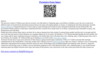 Persuasive Essay Space
SPACE
The universe is about 15 billion years old yet we know very little about it. Exploring space costs billions of dollars a year, the cost is used to do
different types of research from launching missions that go into space and explore planets or moons, or studying the stars from telescopes on Earth.
Space exploration is important because it can be used as a great learning tool to find out more information about life on and off the Earth. The
government should continue to fund space exploration because scientists have found water ice on Pluto, researched crops sustainable in space, and
learned mars once had lakes.
People have been curious about what is out there for as long as humans have been around. In ancient times people used the stars to navigate and the
sun to tell time and stories of alien lifeforms are a popular subject for Si–fi writers. On October 4, 1957 Russia launched Sputnik the first satellite, this
was a huge step for space exploration because researchers were finally able to be at the place they were studying, space. Exploring space does costs a
lot of money, for example, 18.7 billion dollars go to funding NASA (Life's Little...show more content...
American citizens have to pay taxes and some of that money is going towards space exploration. With a 12.7 trillion national debt and high
unemployment in the United States, Americans simply aren't willing to invest in human spaceflight right now (Naeye). America is not in a financially
stable place and people feel the money should be used to do more useful things such as funding schools and repairing roads. However, American
citizens are only having to pay 33 dollars a year to fund these programs (Life's Little Mysteries Staff). Also, exploring space is very useful because
exploring space has helped scientists learn many facts about all the planets, suns, and moons in the solar system plus about the other systems out
Get more content on HelpWriting.net
 