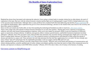 The Benefits of Space Exploration Essay
Mankind has always been fascinated with exploring the unknown. From sailing to distant lands to someday setting foot on other planets, the spirit of
exploration is the same. Bur now with the current economic situation and the high cost of sending people to space, NASA is being looked at as a way
to free up some much needed funds. Although, there is many problems here on planet Earth that need addressing, the benefits of space exploration far
out weight the disadvantages. Space exploration has given us more advanced technology, advances in the medical field, and a boost to the economy and
these facts cannot be disputed.
Since we first sent rockets into Earths orbit, we have been pushing the technological boundaries in order to reach new...show more content...
There is also a huge risk of the spread of sickness because astronauts live in such close quarters. "During space travel, exposure to microgravity,
radiation, and stress alter human immunoregulatory responses, which can in turn impact an astronaut's ability to prevent acquisition of infectious
agents or reactivation of latent infection. In addition, microgravity affects virulence, growth kinetics, and biofilm formation of potential microbial
pathogens." (Mermel, 2013) This just shows some of the possible risks astronauts may encounter during a prolonged space flight such as one to the
moon or another planet. Because of all these risks NASA has created an extensive screening process and materials to help counter the spread of
disease and infection in a space craft. These advances not only help astronauts but they also have applications for us on earth. We have already seen
many of these "spin off" technologies like the implantable pacemaker, Lasik eye surgery and the MRI and CAT scan.
Space exploration has and will continue to provide a large boost to the economy. "Missions such as the launch and operation of communications and
remote sensing satellites, scientific satellites and, of course, military surveillance satellites, have been the stock–in–trade of the commercial sector for
decades, and represent an industry worth S300–billion annually." (Watson, 2013) Not only is there a lot of money in the business of sending
Get more content on HelpWriting.net
 