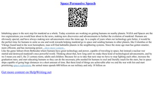 Space Persuasive Speech
Inhabiting space is the next step for mankind as a whole. Today scientists are working on getting humans on nearby planets. NASA and Spacex are the
two orginizations you would hear about in the news, making new discoveries and advancements to further the evolution of mankind. Humans are
obviously special, and have always making new advancements since the stone age. In a couple of years when our technology gets better, it would be
the perfect time for humans to unite as one and work towards helping mankind go to space and sending humans to other planets, like Columbus or the
Vikings found land in the west hemisphere, man will find habitable planets in the neighboring systems. Since the stone age man has gotten smarter,
more efficient, and has increasing power....show more content...
Like the game fallout (from Bethesda) where humans have great technology and power, capable of traveling to space, but instead a nuclear war
started and destroyed mankind's once powerful world. Thinking about that, how long until we make these kind of technological advancements, and by
we I mean you and I, the 21 century teens, adults and children. Because for us to take that next step we heve to stop fighting each other, increase the
graduation rates, and start educating humans so they can do the necessary jobs needed for humans to exel and literally reach for the stars, but in space
ships capable of going huge distances in a short amount of time. But these kind of things are achievable after we end the war with Isis and start
prioritizing space exploration, the united states spends 600 billion on our military and only 18 billion on
Get more content on HelpWriting.net
 