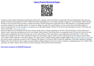 Space Project Research Paper
Companies such as Space Exploration Technologies offer NASA a cheaper, and overall better to reach Earth orbit and interplanetary space than any
projects currently in development by NASA. When Elon Musk founded Space X, he wanted to radically change how rocket launches worked. He had
the idea to recover the first stage of rockets, and then reuse them. He believed that this would allow him to offer launches at a considerably reduced
cost when compared to non–reusable rockets. As it turns out, Musk was right. The current Falcon 9 version costs at lowest 49 million dollars to
launch, a large decrease over the average NASA launch cost of 200 million dollars. (Falcon 9) The main reason that SpaceX is able to offer these low
costs is due to their...show more content...
(Falcon 9) SpaceX is even breaking into the heavy launch vehicle sector, in direct competition to the SLS. The Falcon Heavy will be made up of 3
Falcon 9 cores, which have already proven to be very reliable. (Falcon Heavy) The Falcon Heavy is comparable to the SLS, but will cost less for each
launch, and is scheduled to fly much more than once a year. (Falcon Heavy) The Falcon Heavy is also expected to fly by Q3 2017, a full 5 years
before the first flight of the SLS, and is scheduled to deliver the first Dragon capsule to Mars in 2022. (Falcon Heavy) In the Dragon capsule, Space
X also offers a better alternative to the Orion capsule. The cargo variant is already making regular resupply flights to the international space station, and
the crewed variant is expected to launch by 2018. (Dragon) The Dragon v2 will also be able to match the capabilities of the Orion capsule by reaching
Martian orbit, but will also be able to make a powered landing. (Dragon) SpaceX is just one of many companies, including Boeing, ULA, Orbital ATK,
and others, yet offers a better way for NASA to achieve the goals set forward by the SLS and Orion
Get more content on HelpWriting.net
 