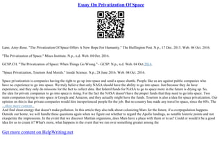 Essay On Privatization Of Space
Lane, Amy–Rose. "The Privatization Of Space Offers A New Hope For Humanity." The Huffington Post. N.p., 17 Dec. 2015. Web. 04 Oct. 2016.
"The Privatization of Space." Mises Institute. N.p., n.d. Web. 04 Oct. 2016.
GCSP.CH. "The Privatization of Space: When Things Go Wrong."– GCSP. N.p., n.d. Web. 04 Oct.2016.
"Space Privatization, Tourism And Morals." Inside Science. N.p., 28 June 2016. Web. 04 Oct. 2016.
Space privatization is companies having the right to go up into space and send a space shuttle. People like us are against public companies who
have no experience to go into space. We truly believe that only NASA should have the ability to go into space. Just because they do have
experience, and they only do missions for the fact to collect data. But federal funds for NASA to go to space more in the future is drying up. So,
the idea for private companies to go into space is rising. For the fact the NASA doesn't have the proper funds that they need to go into space. Two
main companies trying to into space is Google and Amazon, and they actually might have the funds. Tourism is also a idea for space privatization. Our
opinion on this is that private companies would hire inexperienced people for the job. But no country has made any travel to space, since the 60's. The
...show more content...
And find clean energy that doesn't make pollution. In this article they also talk about colonizing Mars for the future, if a overpopulation happens.
Outside our home, we will handle these questions again when we figure out whether to regard the Apollo landings, as notable historic points and not
exasperate the impressions. In the event that we discover Martian organisms, does Mars have a place with them or to us? Could or would it be a good
idea for us to create it? What's more, what happens in the event that we run over something greater among the
Get more content on HelpWriting.net
 