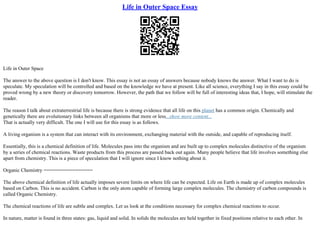 Life in Outer Space Essay
Life in Outer Space
The answer to the above question is I don't know. This essay is not an essay of answers because nobody knows the answer. What I want to do is
speculate. My speculation will be controlled and based on the knowledge we have at present. Like all science, everything I say in this essay could be
proved wrong by a new theory or discovery tomorrow. However, the path that we follow will be full of interesting ideas that, I hope, will stimulate the
reader.
The reason I talk about extraterrestrial life is because there is strong evidence that all life on this planet has a common origin. Chemically and
genetically there are evolutionary links between all organisms that more or less...show more content...
That is actually very difficult. The one I will use for this essay is as follows.
A living organism is a system that can interact with its environment, exchanging material with the outside, and capable of reproducing itself.
Essentially, this is a chemical definition of life. Molecules pass into the organism and are built up to complex molecules distinctive of the organism
by a series of chemical reactions. Waste products from this process are passed back out again. Many people believe that life involves something else
apart from chemistry. This is a piece of speculation that I will ignore since I know nothing about it.
Organic Chemistry =================
The above chemical definition of life actually imposes severe limits on where life can be expected. Life on Earth is made up of complex molecules
based on Carbon. This is no accident. Carbon is the only atom capable of forming large complex molecules. The chemistry of carbon compounds is
called Organic Chemistry.
The chemical reactions of life are subtle and complex. Let us look at the conditions necessary for complex chemical reactions to occur.
In nature, matter is found in three states: gas, liquid and solid. In solids the molecules are held together in fixed positions relative to each other. In
 