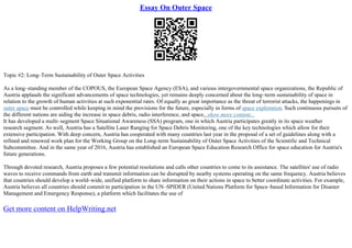 Essay On Outer Space
Topic #2: Long–Term Sustainability of Outer Space Activities
As a long–standing member of the COPOUS, the European Space Agency (ESA), and various intergovernmental space organizations, the Republic of
Austria applauds the significant advancements of space technologies, yet remains deeply concerned about the long–term sustainability of space in
relation to the growth of human activities at such exponential rates. Of equally as great importance as the threat of terrorist attacks, the happenings in
outer space must be controlled while keeping in mind the provisions for the future, especially in forms of space exploration. Such continuous pursuits of
the different nations are aiding the increase in space debris, radio interference, and space...show more content...
It has developed a multi–segment Space Situational Awareness (SSA) program, one in which Austria participates greatly in its space weather
research segment. As well, Austria has a Satellite Laser Ranging for Space Debris Monitoring, one of the key technologies which allow for their
extensive participation. With deep concern, Austria has cooperated with many countries last year in the proposal of a set of guidelines along with a
refined and renewed work plan for the Working Group on the Long–term Sustainability of Outer Space Activities of the Scientific and Technical
Subcommittee. And in the same year of 2016, Austria has established an European Space Education Research Office for space education for Austria's
future generations.
Through devoted research, Austria proposes a few potential resolutions and calls other countries to come to its assistance. The satellites' use of radio
waves to receive commands from earth and transmit information can be disrupted by nearby systems operating on the same frequency. Austria believes
that countries should develop a world–wide, unified platform to share information on their actions in space to better coordinate activities. For example,
Austria believes all countries should commit to participation in the UN–SPIDER (United Nations Platform for Space–based Information for Disaster
Management and Emergency Response), a platform which facilitates the use of
Get more content on HelpWriting.net
 