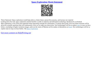 Space Exploration Thesis Statement
Thesis Statement: Space exploration would help achieve a better future, pursuit the economy, and increase raw material.
Looking down the road, space exploration and the benefits it yields in medicine and information technology should not be overlooked.
Mars exploration is one of the most important future upcoming concepts for colonization. To pursue these goals, all of our future missions will be
driven by scientific questions that will continuously evolve as we make new discoveries. New technologies will let us explore mars in ways we have
before, concluding in higher resolution images, and even the return of Martian soil for studies in laboratories on Earth. New technologies will let us
explore mars in ways we have before. The Space Exploration
Get more content on HelpWriting.net
 
