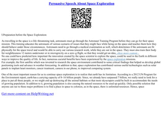 Persuasive Speech About Space Exploration
I.Preparation before the Space Exploration:
As travelling in the space is a life–threatening task, astronauts must go through the Astronaut Training Program before they can go for their space
mission. This training educates the astronauts of various scenario of issues that they might face while being on the space and teaches them how they
should behave under those circumstances. Astronauts need to go through a medical examination as well, which determines if the astronauts are fit
physically for the space travel and would be able to carry out various research work, while they are out in the space. They must also train their body
for weightlessness 12 meters underwater or in microgravity on a zero–g flight, so that they would get an idea...show more content...
No one could have predicted how important the innovation created by the space scientist to explore the space, could be used in the Earth in different
ways to improve the quality of life. In fact, numerous societal benefits have been experienced by the space exploration missions.
For example, the first satellite which was invented to research the space environment contributed to some critical findings that helped us develop global
positioning tools and advance in weather forecasting. In addition to that, space exploration has contributed various useful technologies such as solar
panels to implant heart monitors, cancer treatment, camera in our phone, to improved computing system.
One of the most important reason for us to continue space exploration is to realize that earth has its limitation. According to a 2012 UN Program for
the Environment report, earth has a carrying capacity of 8–16 billion people. Since, we already have surpassed 7 billion, we really need to look for a
place to put all these people, or we might end up destroying all the animal habitats so that more skyscrapers could be built in accommodate the needs
of growing population. In addition to it, growing population is also causing the natural resources to be used up quickly. Only possible solution that
anyone can see to these major problems is to find a place in space to colonize, as in the space, there is unlimited resources. Hence, space
Get more content on HelpWriting.net
 