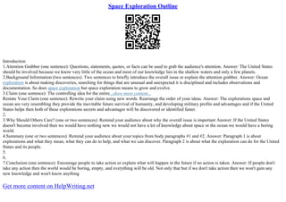 Space Exploration Outline
Introduction
1.Attention Grabber (one sentence): Questions, statements, quotes, or facts can be used to grab the audience's attention. Answer: The United States
should be involved because we know very little of the ocean and most of our knowledge lies in the shallow waters and only a few planets.
2.Background Information (two sentences): Two sentences to briefly introduce the overall issue or explain the attention grabber. Answer: Ocean
exploration is about making discoveries, searching for things that are unusual and unexpected it is disciplined and includes observations and
documentation. So does space exploration but space exploration means to grow and evolve.
3.Claim (one sentence): The controlling idea for the entire...show more content...
Restate Your Claim (one sentence): Rewrite your claim using new words. Rearrange the order of your ideas. Answer: The explorations space and
ocean are very resembling they provide the inevitable future survival of humanity, and developing military profits and advantages and if the United
States helps then both of these explorations secrets and advantages will be discovered or identified faster.
2.
3.Why Should Others Care? (one or two sentences): Remind your audience about why the overall issue is important Answer: If the United States
doesn't become involved then we would have nothing new we would not have a lot of knowledge about space or the ocean we would have a boring
world.
4.Summary (one or two sentences): Remind your audience about your topics from body paragraphs #1 and #2. Answer: Paragraph 1 is about
explorations and what they mean, what they can do to help, and what we can discover. Paragraph 2 is about what the exploration can do for the United
States and its people.
5.
6.
7.Conclusion (one sentence): Encourage people to take action or explain what will happen in the future if no action is taken. Answer: If people don't
take any action then the world would be boring, empty, and everything will be old. Not only that but if we don't take action then we won't gain any
new knowledge and won't know anything
Get more content on HelpWriting.net
 