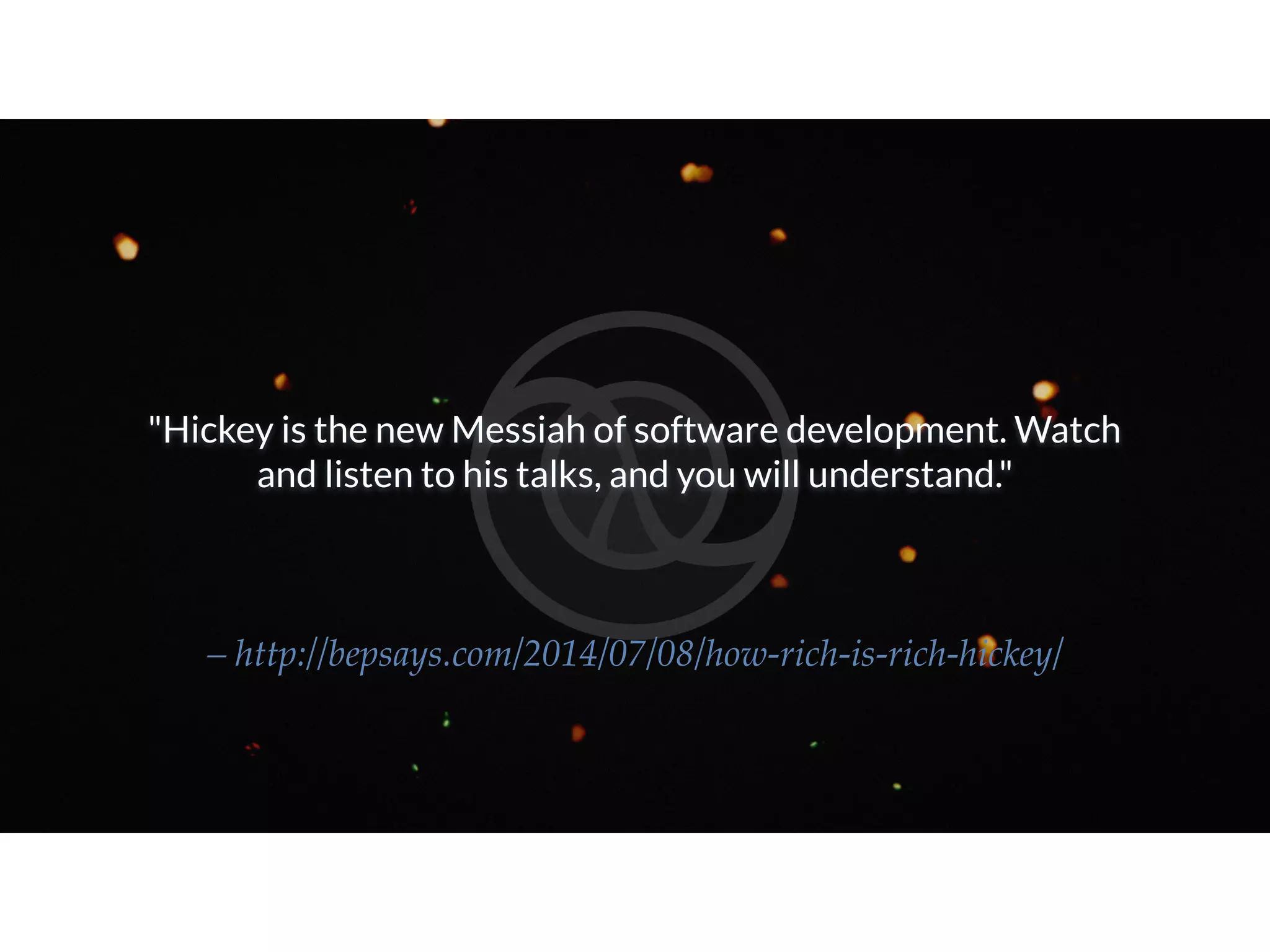 "Hickey is the new Messiah of software development. Watch and listen to his talks, and you will understand." – http://bepsays.com/2014/07/08/how-rich-is-rich-hickey/ 