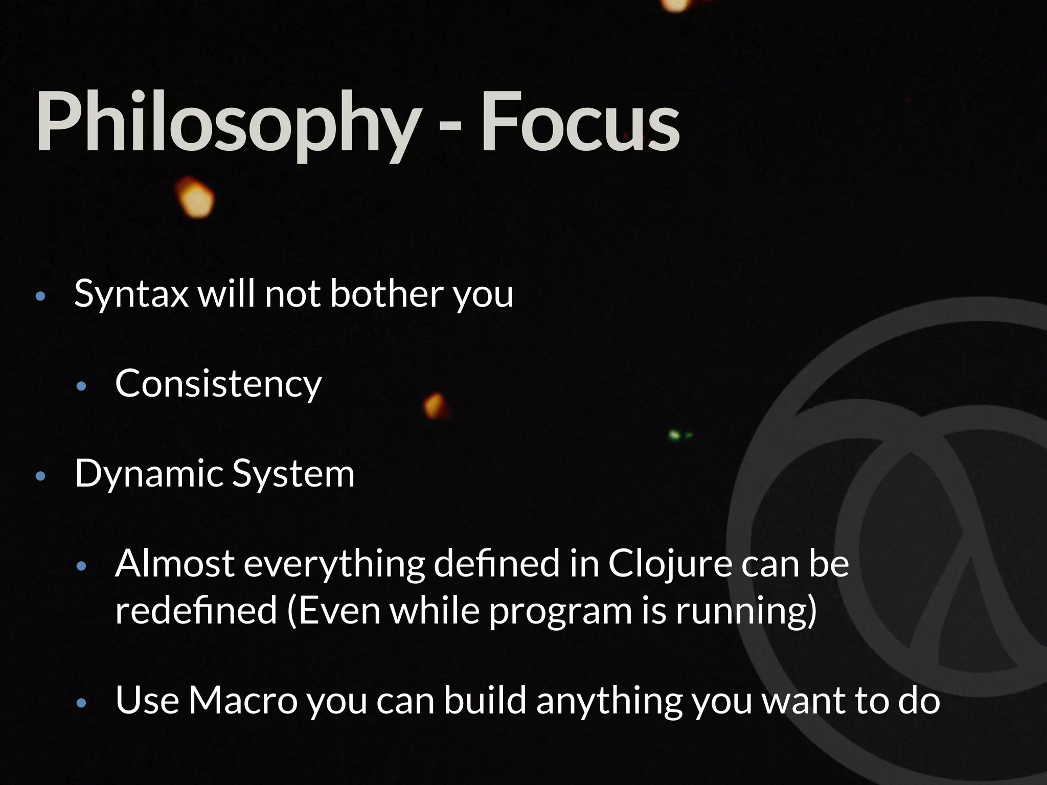 Philosophy - Focus • Syntax will not bother you • Consistency • Dynamic System • Almost everything deﬁned in Clojure can be redeﬁned (Even while program is running) • Use Macro you can build anything you want to do 