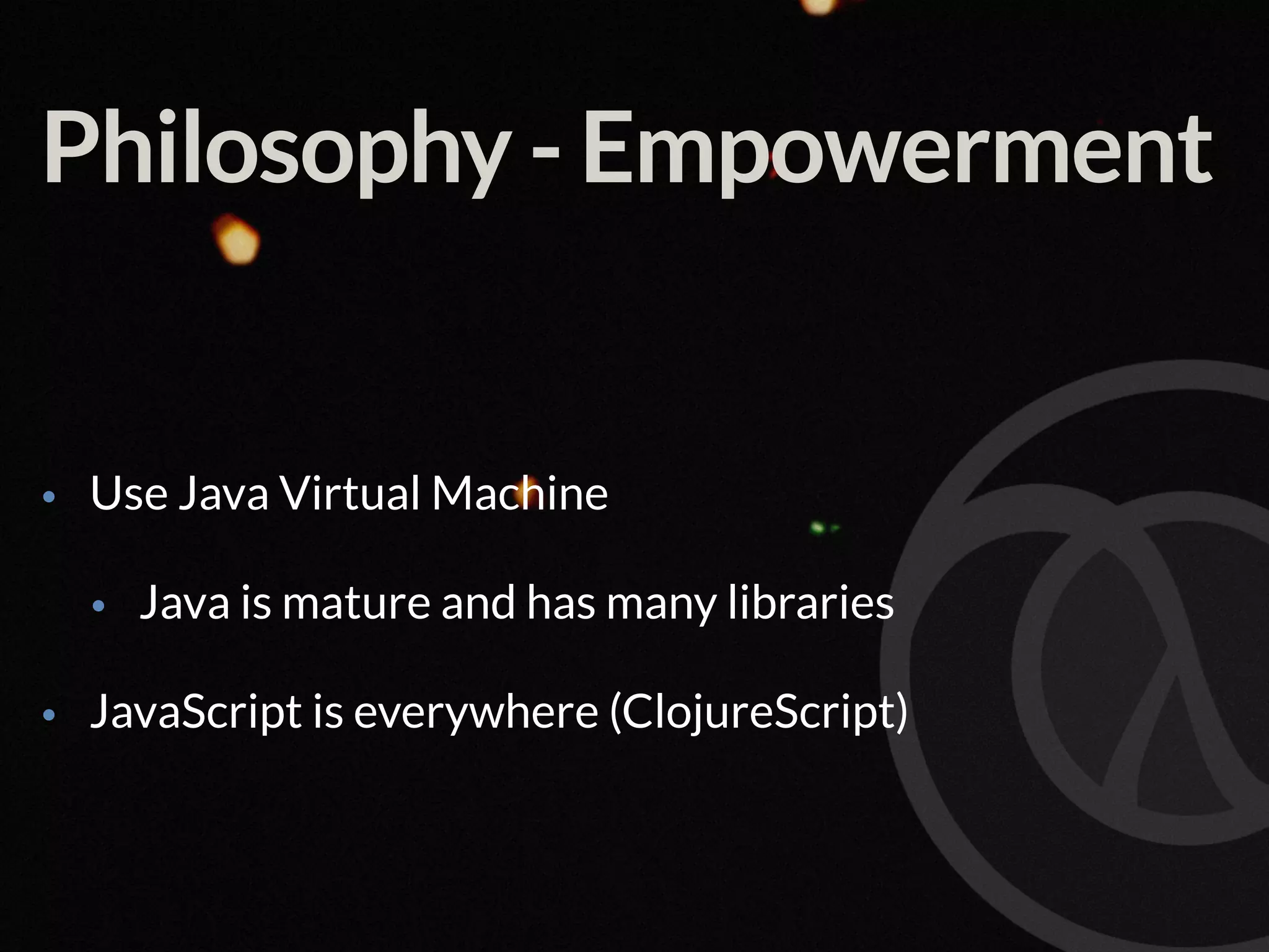 Philosophy - Empowerment • Use Java Virtual Machine • Java is mature and has many libraries • JavaScript is everywhere (ClojureScript) 