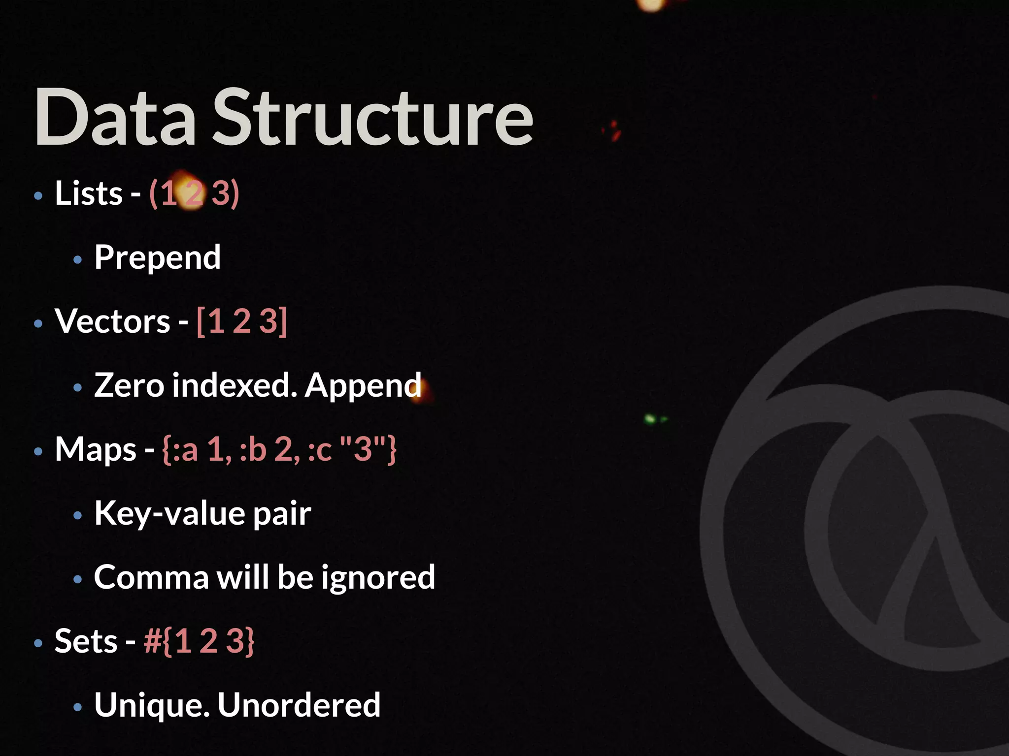 Data Structure • Lists - (1 2 3) • Prepend • Vectors - [1 2 3] • Zero indexed. Append • Maps - {:a 1, :b 2, :c "3"} • Key-value pair • Comma will be ignored • Sets - #{1 2 3} • Unique. Unordered 