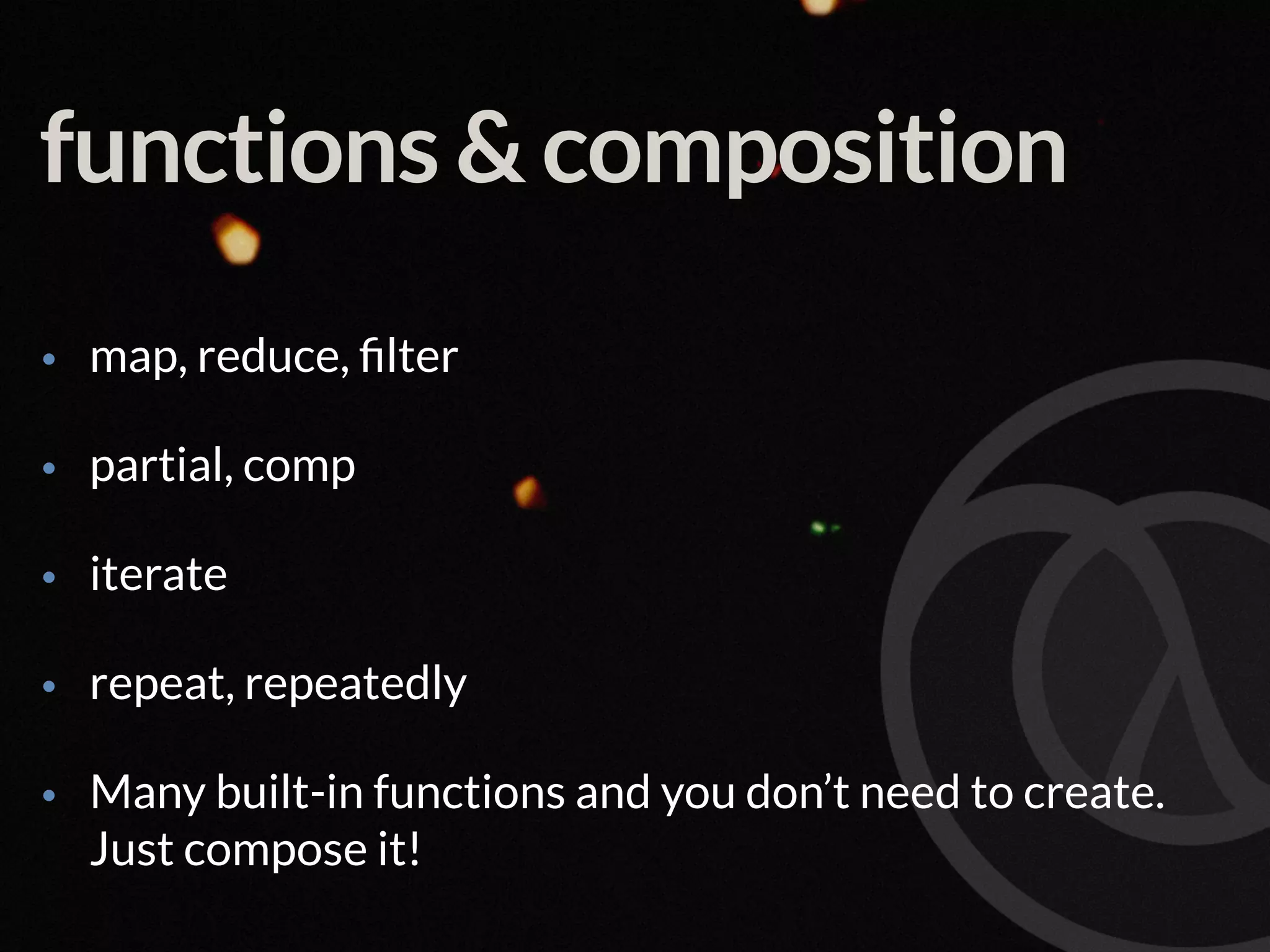 functions & composition • map, reduce, ﬁlter • partial, comp • iterate • repeat, repeatedly • Many built-in functions and you don’t need to create.  Just compose it! 