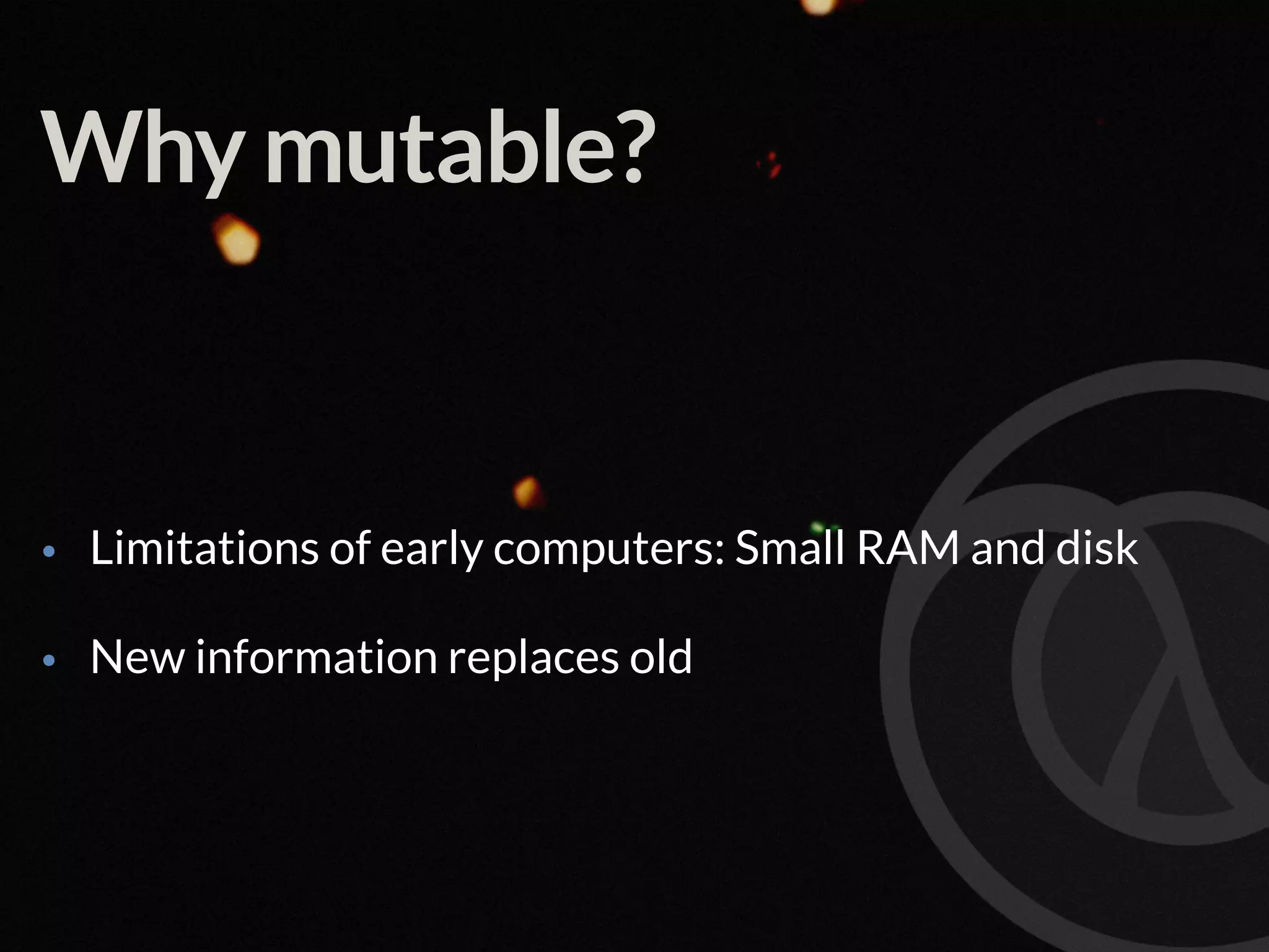 Why mutable? • Limitations of early computers: Small RAM and disk • New information replaces old 
