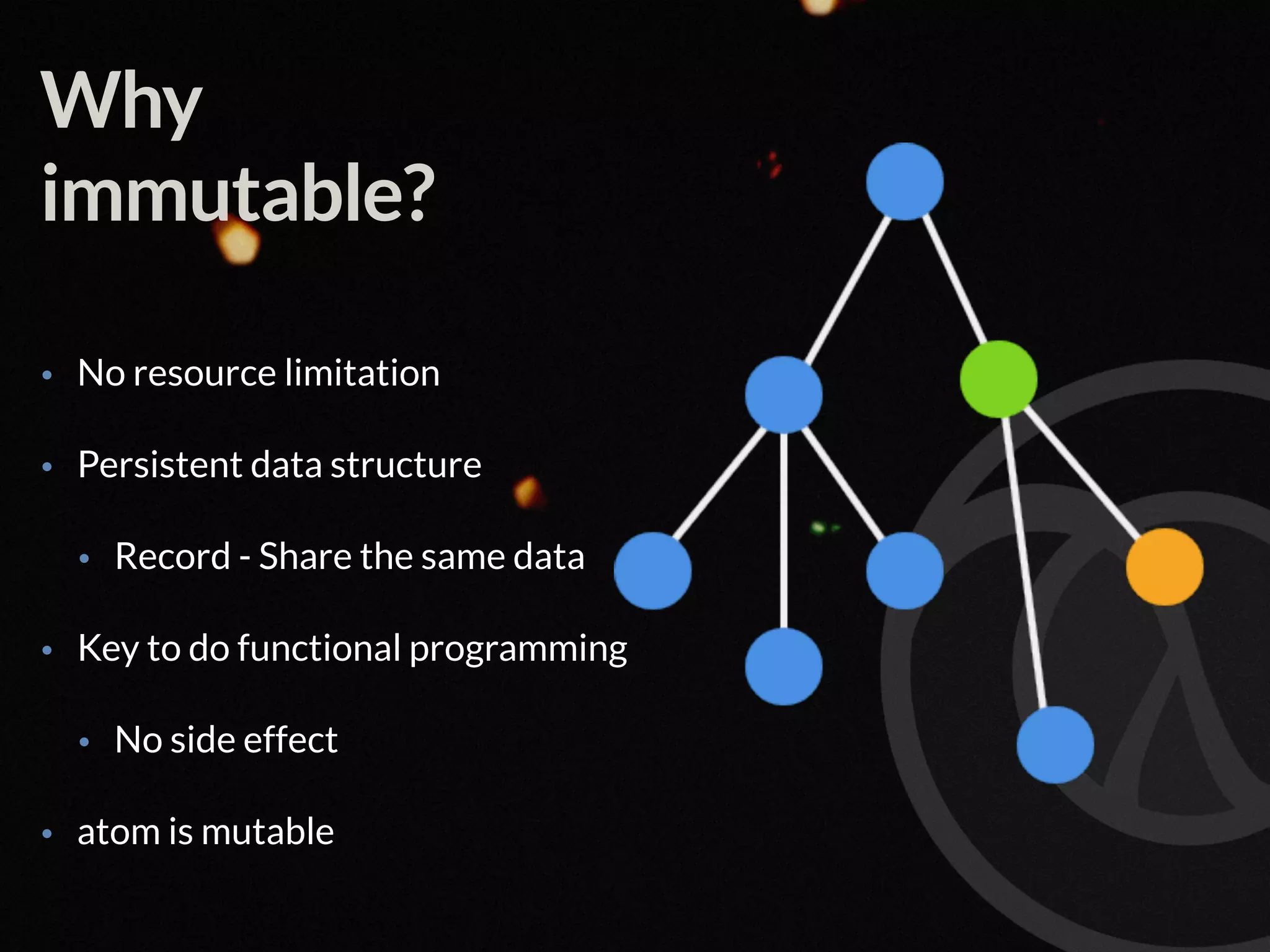 Why immutable? • No resource limitation • Persistent data structure • Record - Share the same data • Key to do functional programming • No side effect • atom is mutable 