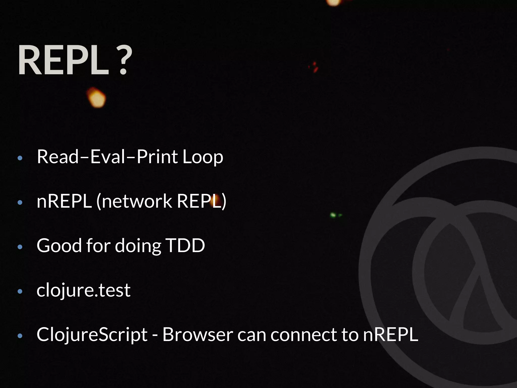 REPL ? • Read–Eval–Print Loop • nREPL (network REPL) • Good for doing TDD • clojure.test • ClojureScript - Browser can connect to nREPL 