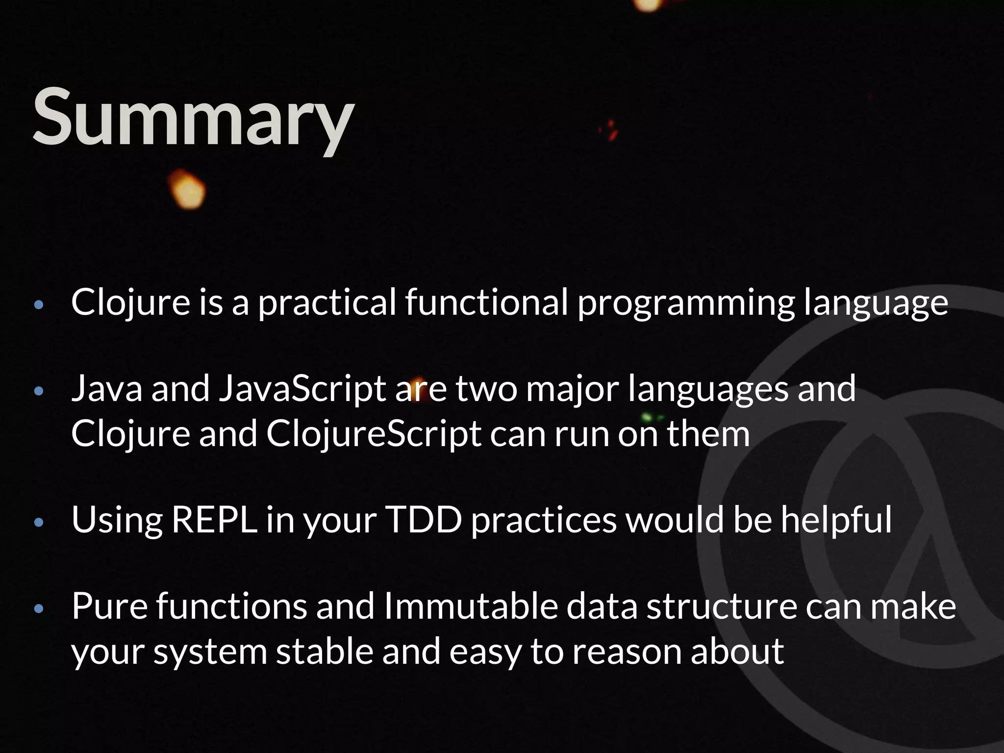 Summary • Clojure is a practical functional programming language • Java and JavaScript are two major languages and Clojure and ClojureScript can run on them • Using REPL in your TDD practices would be helpful • Pure functions and Immutable data structure can make your system stable and easy to reason about 