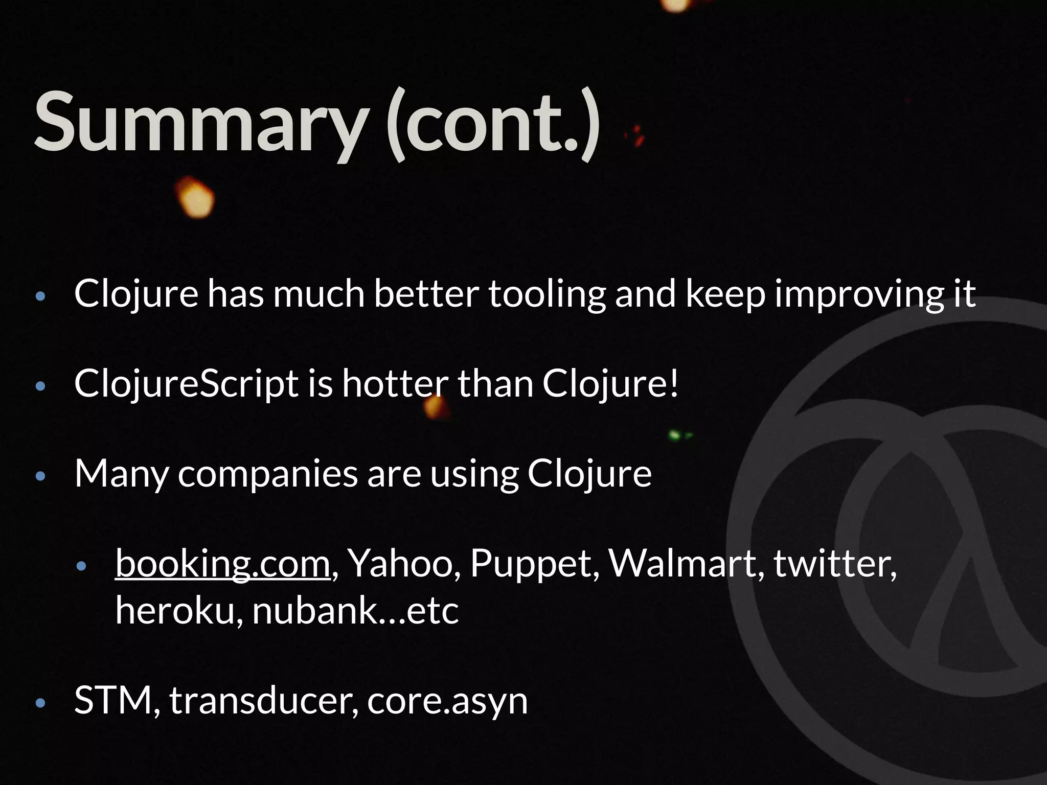 Summary (cont.) • Clojure has much better tooling and keep improving it • ClojureScript is hotter than Clojure! • Many companies are using Clojure • booking.com, Yahoo, Puppet, Walmart, twitter, heroku, nubank…etc • STM, transducer, core.asyn 