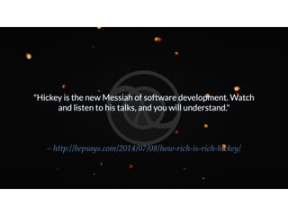 "Hickey is the new Messiah of software development. Watch
and listen to his talks, and you will understand."
– http://bepsays.com/2014/07/08/how-rich-is-rich-hickey/
 