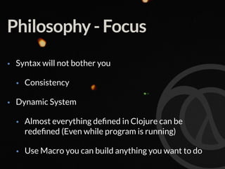 Philosophy - Focus
• Syntax will not bother you
• Consistency
• Dynamic System
• Almost everything deﬁned in Clojure can be
redeﬁned (Even while program is running)
• Use Macro you can build anything you want to do
 