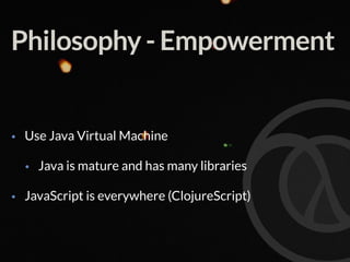 Philosophy - Empowerment
• Use Java Virtual Machine
• Java is mature and has many libraries
• JavaScript is everywhere (ClojureScript)
 