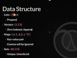 Data Structure
• Lists - (1 2 3)
• Prepend
• Vectors - [1 2 3]
• Zero indexed. Append
• Maps - {:a 1, :b 2, :c "3"}
• Key-value pair
• Comma will be ignored
• Sets - #{1 2 3}
• Unique. Unordered
 