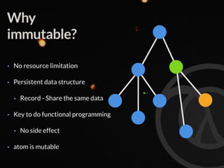 Why
immutable?
• No resource limitation
• Persistent data structure
• Record - Share the same data
• Key to do functional programming
• No side effect
• atom is mutable
 