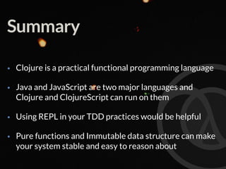 Summary
• Clojure is a practical functional programming language
• Java and JavaScript are two major languages and
Clojure and ClojureScript can run on them
• Using REPL in your TDD practices would be helpful
• Pure functions and Immutable data structure can make
your system stable and easy to reason about
 