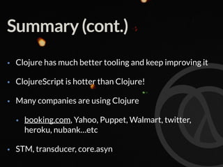 Summary (cont.)
• Clojure has much better tooling and keep improving it
• ClojureScript is hotter than Clojure!
• Many companies are using Clojure
• booking.com, Yahoo, Puppet, Walmart, twitter,
heroku, nubank…etc
• STM, transducer, core.asyn
 
