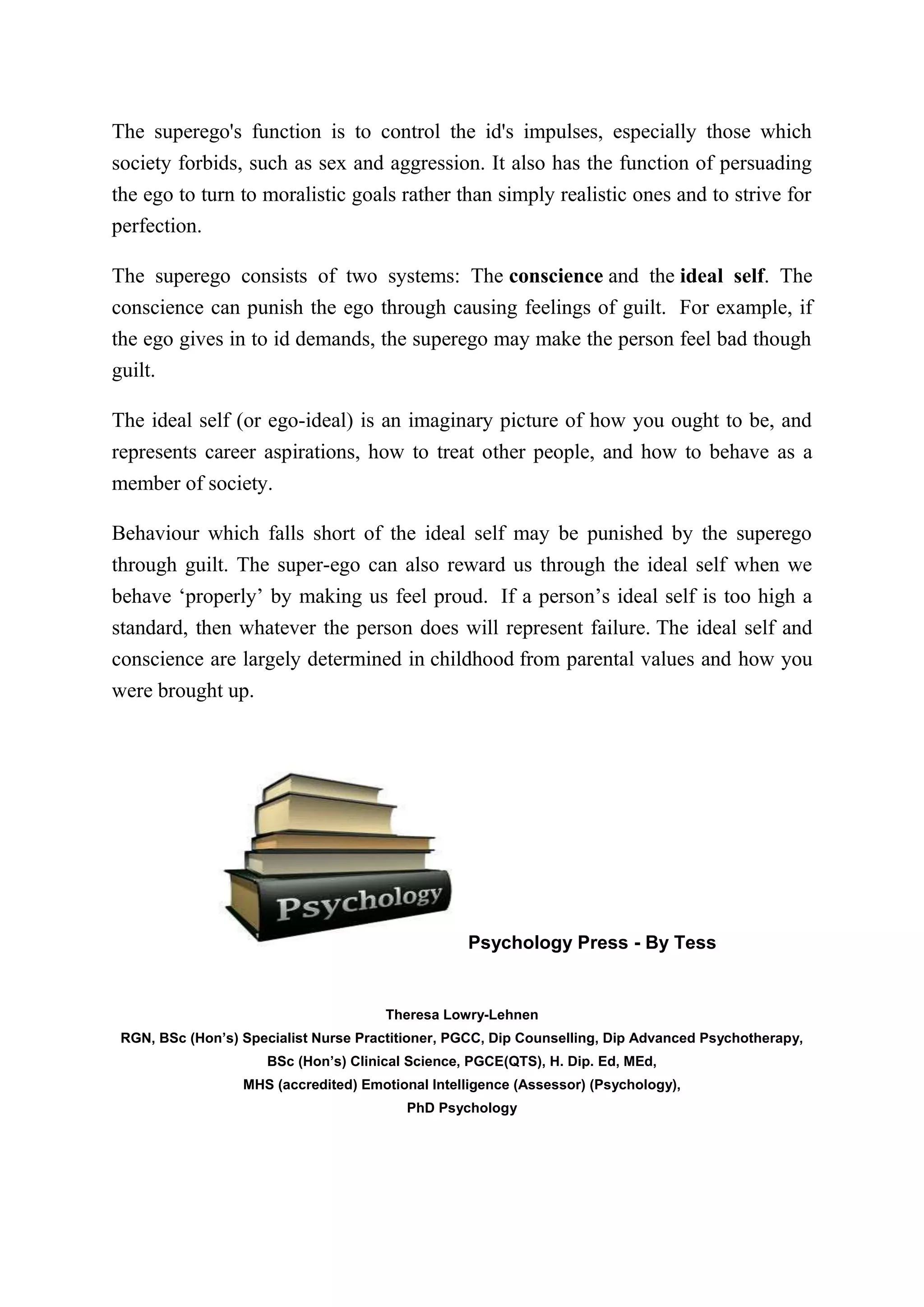 The superego's function is to control the id's impulses, especially those which
society forbids, such as sex and aggression. It also has the function of persuading
the ego to turn to moralistic goals rather than simply realistic ones and to strive for
perfection.
The superego consists of two systems: The conscience and the ideal self. The
conscience can punish the ego through causing feelings of guilt. For example, if
the ego gives in to id demands, the superego may make the person feel bad though
guilt.
The ideal self (or ego-ideal) is an imaginary picture of how you ought to be, and
represents career aspirations, how to treat other people, and how to behave as a
member of society.
Behaviour which falls short of the ideal self may be punished by the superego
through guilt. The super-ego can also reward us through the ideal self when we
behave ‘properly’ by making us feel proud. If a person’s ideal self is too high a
standard, then whatever the person does will represent failure. The ideal self and
conscience are largely determined in childhood from parental values and how you
were brought up.
Psychology Press - By Tess
Theresa Lowry-Lehnen
RGN, BSc (Hon’s) Specialist Nurse Practitioner, PGCC, Dip Counselling, Dip Advanced Psychotherapy,
BSc (Hon’s) Clinical Science, PGCE(QTS), H. Dip. Ed, MEd,
MHS (accredited) Emotional Intelligence (Assessor) (Psychology),
PhD Psychology
 