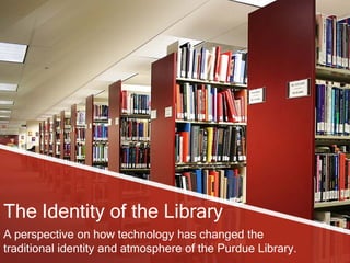 The Identity of the Library
A perspective on how technology has changed the
traditional identity and atmosphere of the Purdue Library.
 