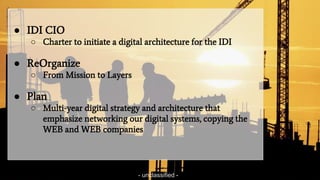 - unclassified -
● IDI CIO
○ Charter to initiate a digital architecture for the IDI
● ReOrganize
○ From Mission to Layers
● Plan
○ Multi-year digital strategy and architecture that
emphasize networking our digital systems, copying the
WEB and WEB companies
- unclassified -
 