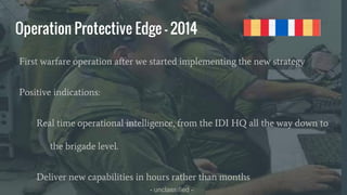 - unclassified -
Operation Protective Edge - 2014
First warfare operation after we started implementing the new strategy
Positive indications:
Real time operational intelligence, from the IDI HQ all the way down to
the brigade level.
Deliver new capabilities in hours rather than months
 