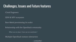 - unclassified -
Challenges, Issues and Future features
Cloud Engineers
SDN & NFV ecosystem
Bare-Metal provisioning (in scale)
Relationship with the OpenStack community
What can we share ?, how can we contribute ?
Multiple OpenStack instance abstraction
 
