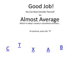 Good Job!
You Can Now Consider Yourself
As:
Almost AverageWhich in today‘s society is classified as brilliant…
To continue, press the ‘’X’’
C
T
X A B
 