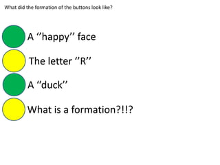 What did the formation of the buttons look like?
A ‘’happy’’ face
The letter ‘’R’’
A ‘’duck’’
What is a formation?!!?
 