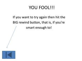 YOU FOOL!!!
If you want to try again then hit the
BIG rewind button, that is, if you’re
smart enough to!
 