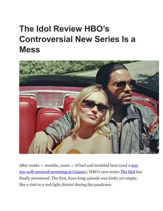 The Idol Review HBO’s
Controversial New Series Is a
Mess
After weeks — months, years — of bad and troubled buzz (and a not-
too-well-received screening at Cannes), HBO’s new series The Idol has
finally premiered. The first, hour-long episode was kinky yet empty,
like a visit to a red-light district during the pandemic.
 