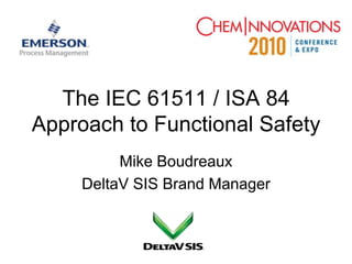 The IEC 61511 / ISA 84 Approach to Functional Safety Mike Boudreaux DeltaV SIS Brand Manager 
