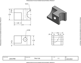 PRODUCED BY AN AUTODESK EDUCATIONAL PRODUCT
PRODUCED BY AN AUTODESK EDUCATIONAL PRODUCTPRODUCEDBYANAUTODESKEDUCATIONALPRODUCT
PRODUCEDBYANAUTODESKEDUCATIONALPRODUCT
STUDENT NAME DRAWING NAME SCALE DATE
jestice7882 Piece 4.ipt 1:1
10/21/2010
.50
1.25
.25
.50
1.50
1.00
2.25
.25 .25
1.50
R.50
 