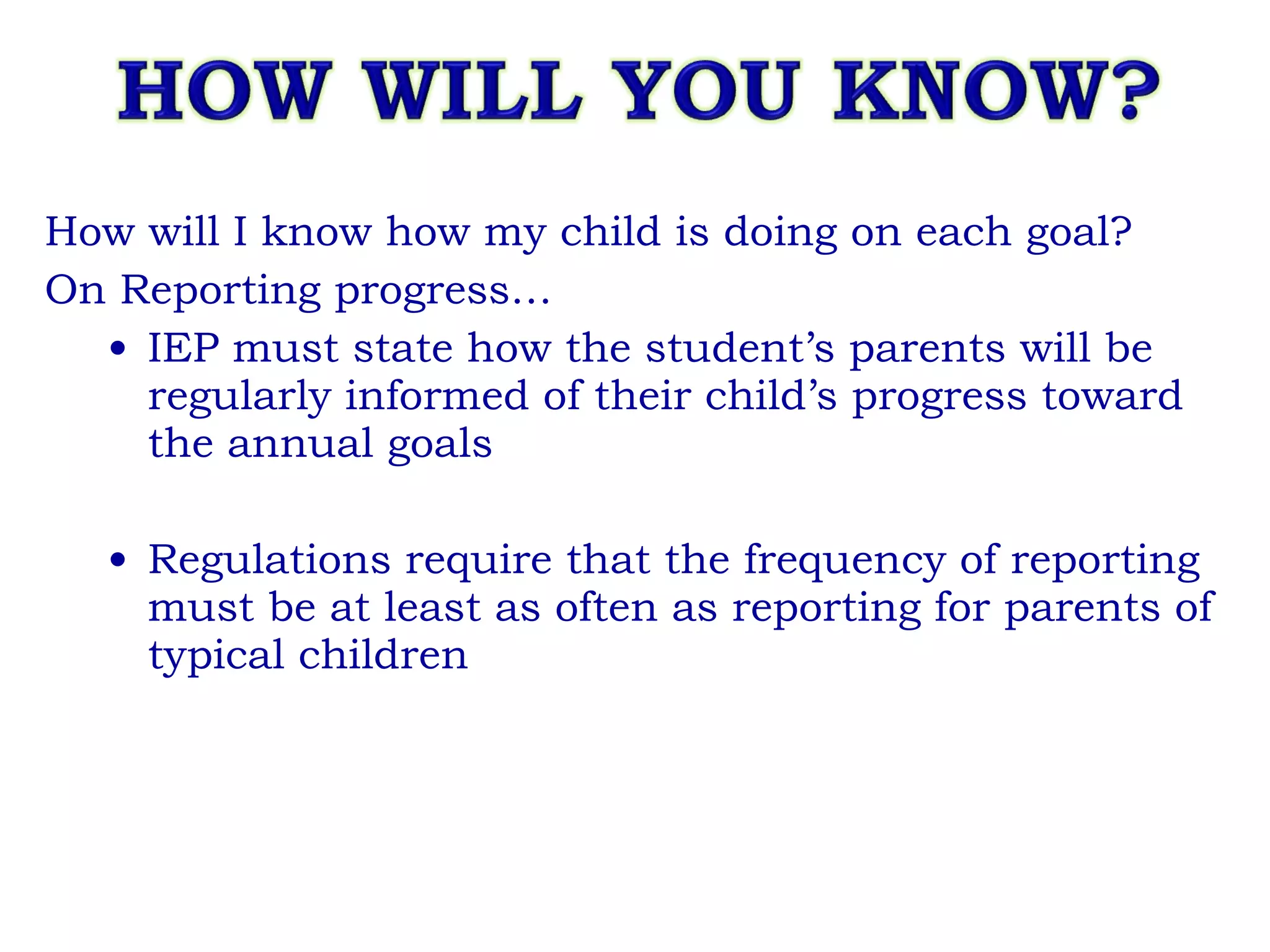 How will I know how my child is doing on each goal? On Reporting progress… IEP must state how the student’s parents will be regularly informed of their child’s progress toward the annual goals Regulations require that the frequency of reporting must be at least as often as reporting for parents of typical children 