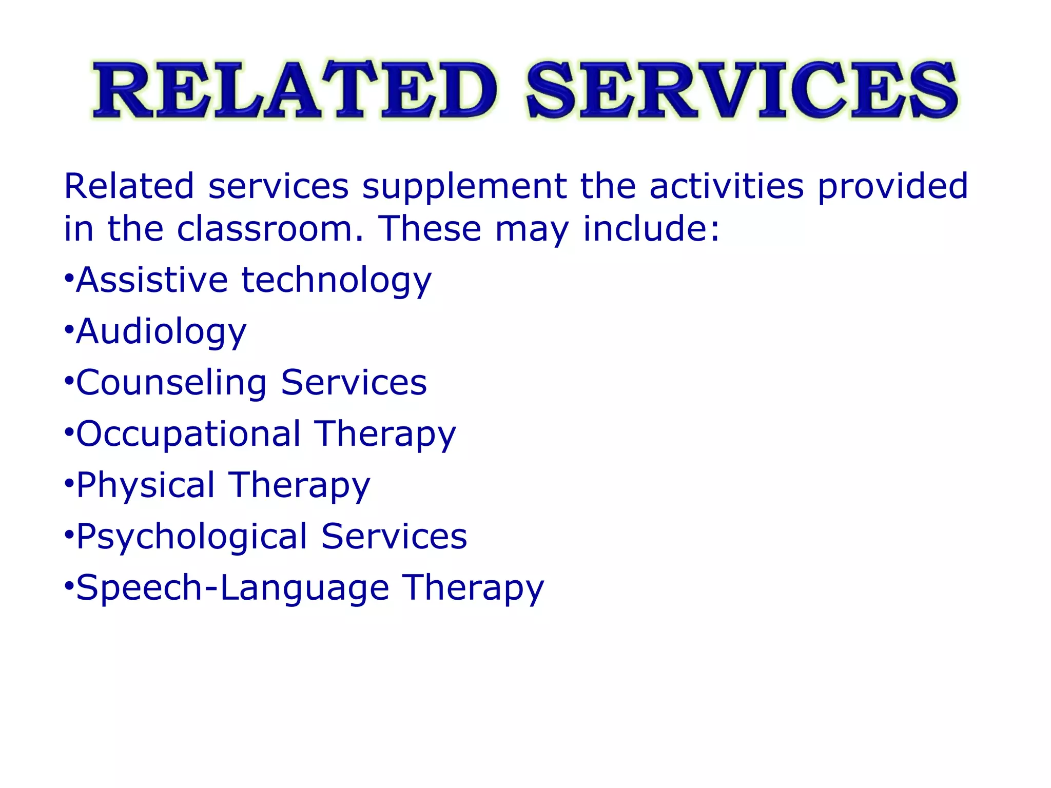 Related services supplement the activities provided in the classroom. These may include:  Assistive technology Audiology Counseling Services Occupational Therapy Physical Therapy Psychological Services Speech-Language Therapy  