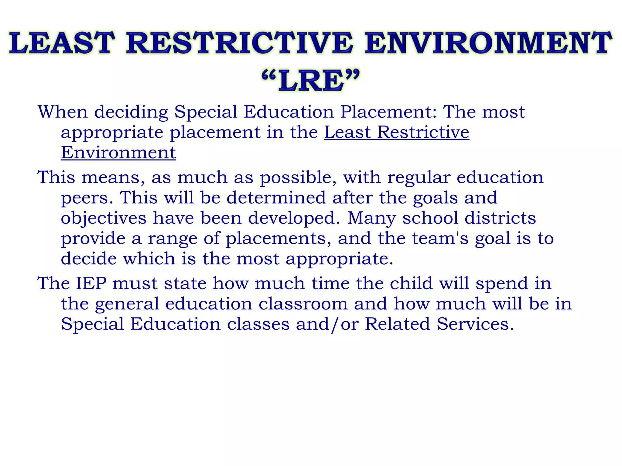 When deciding Special Education Placement: The most appropriate placement in the  Least Restrictive Environment   This means, as much as possible, with regular education peers. This will be determined after the goals and objectives have been developed. Many school districts provide a range of placements, and the team's goal is to decide which is the most appropriate. The IEP must state how much time the child will spend in the general education classroom and how much will be in Special Education classes and/or Related Services. 