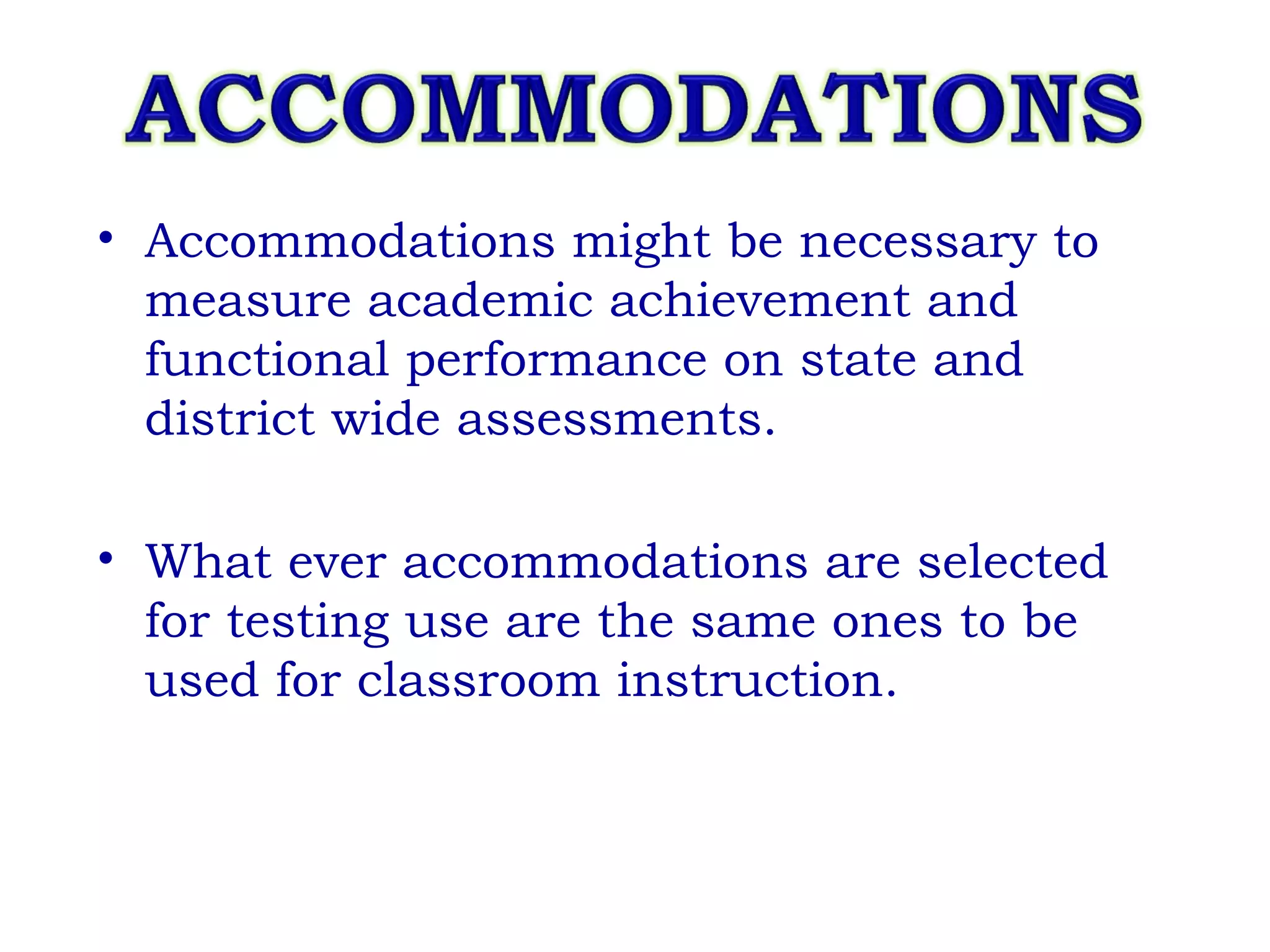 Accommodations might be necessary to measure academic achievement and functional performance on state and district wide assessments. What ever accommodations are selected for testing use are the same ones to be used for classroom instruction. 