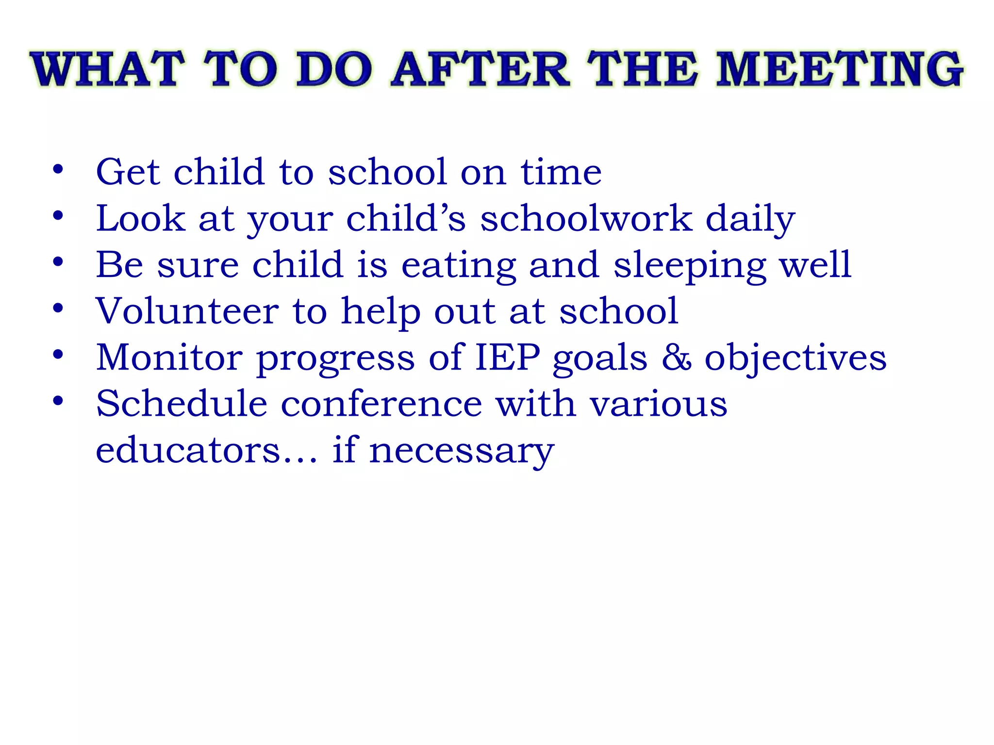 Get child to school on time Look at your child’s schoolwork daily Be sure child is eating and sleeping well Volunteer to help out at school Monitor progress of IEP goals & objectives Schedule conference with various educators… if necessary 