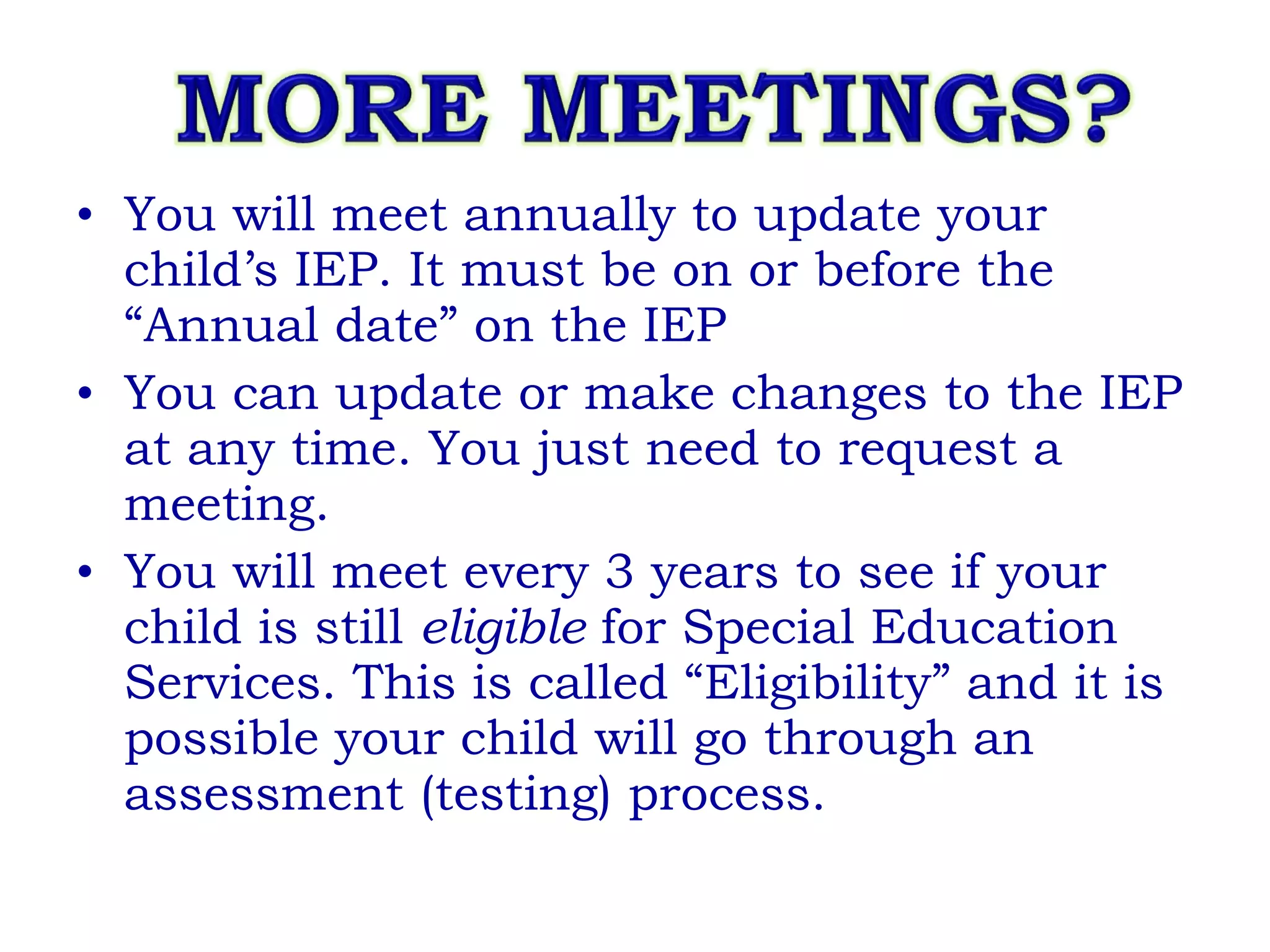 You will meet annually to update your child’s IEP. It must be on or before the “Annual date” on the IEP You can update or make changes to the IEP at any time. You just need to request a meeting. You will meet every 3 years to see if your child is still  eligible  for Special Education Services. This is called “Eligibility” and it is possible your child will go through an assessment (testing) process. 