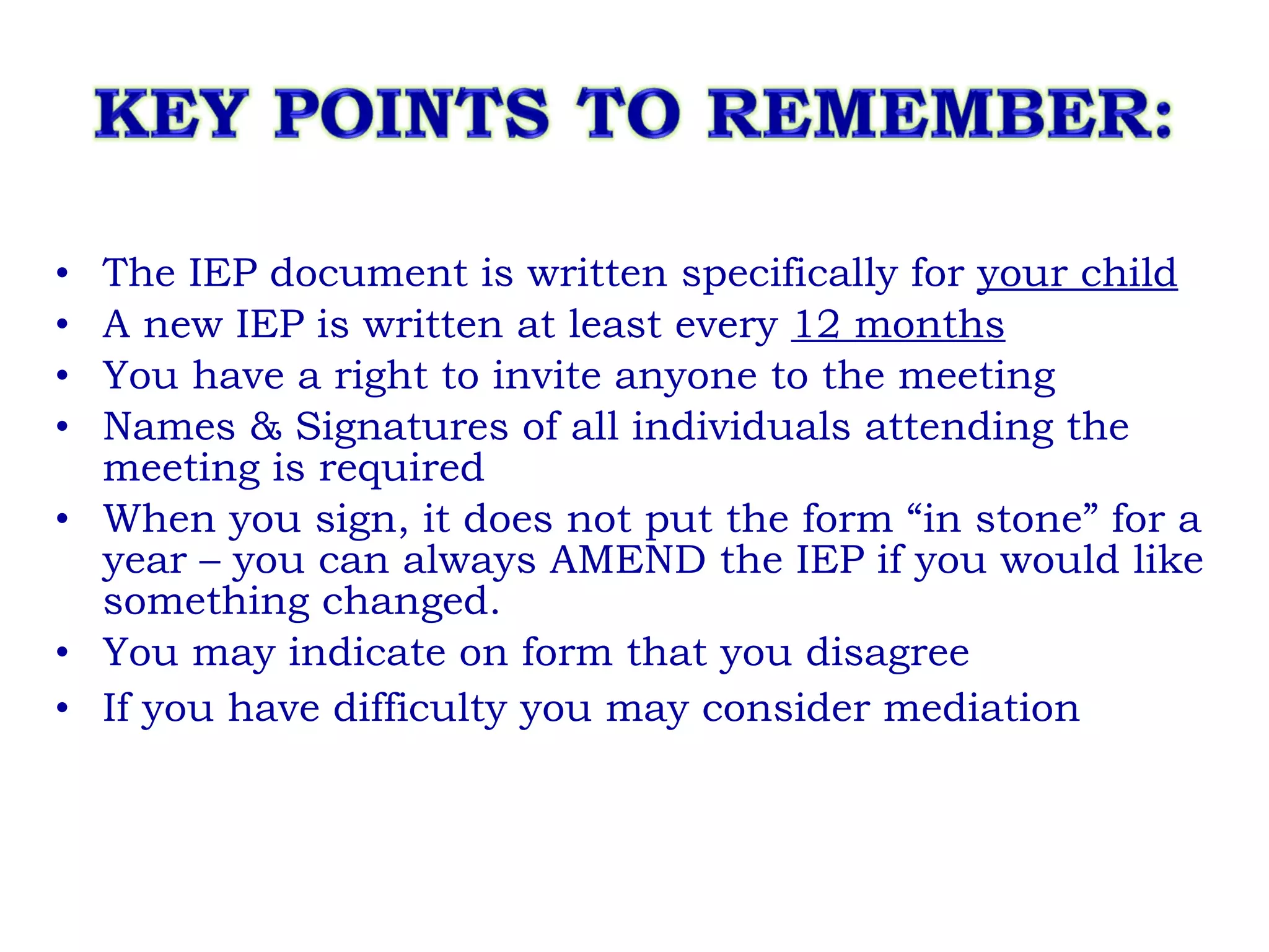 The IEP document is written specifically for  your child A new IEP is written at least every  12 months You have a right to invite anyone to the meeting Names & Signatures of all individuals attending the meeting is required When you sign, it does not put the form “in stone” for a year – you can always AMEND the IEP if you would like something changed.  You may indicate on form that you disagree If you have difficulty you may consider mediation  
